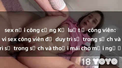 sex nơi công cộng Kỷ luật ở công viên: Chấn chỉnh hành vi sex công viên để duy trì sự trong sạch và thoải mái cho mọi người.