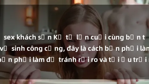 sex khách sạn Kể từ lần cuối cùng bạn thực hành sex nhà vệ sinh công cộng, đây là cách bạn phải làm để tránh rủi ro và tối ưu trải nghiệm.