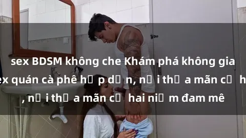 sex BDSM không che Khám phá không gian độc đáo tại sex quán cà phê hấp dẫn, nơi thỏa mãn cả hai niềm đam mê