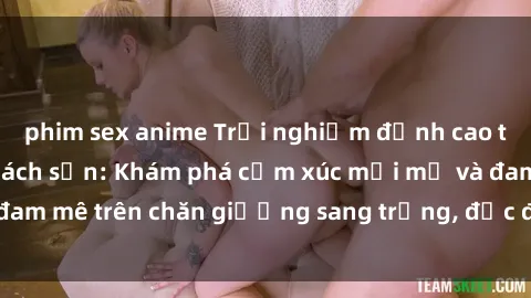 phim sex anime Trải nghiệm đỉnh cao tình yêu tại sex khách sạn: Khám phá cảm xúc mới mẻ và đam mê trên chăn giường sang trọng, độc đáo, không giới hạn.