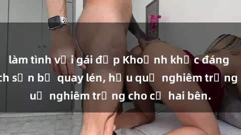 làm tình với gái đẹp Khoảnh khắc đáng buồn: Sex khách sạn bị quay lén, hậu quả nghiêm trọng cho cả hai bên.