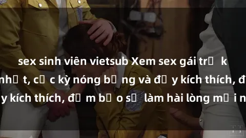 sex sinh viên vietsub Xem sex gái trẻ không che hấp dẫn nhất, cực kỳ nóng bỏng và đầy kích thích, đảm bảo sẽ làm hài lòng mọi người!