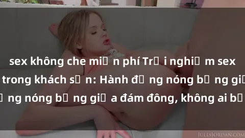 sex không che miễn phí Trải nghiệm sex sinh viên sôi động trong khách sạn: Hành động nóng bỏng giữa đám đông, không ai bị bỏ lỡ