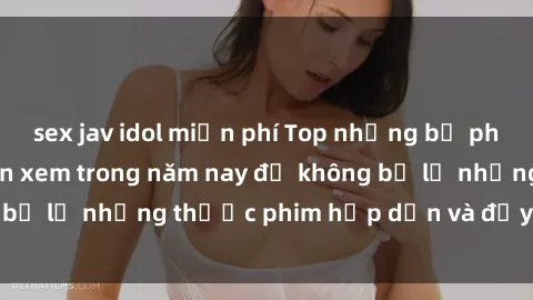 sex jav idol miễn phí Top những bộ phim sex hay nhất nên xem trong năm nay để không bỏ lỡ những thước phim hấp dẫn và đầy kịch tính.