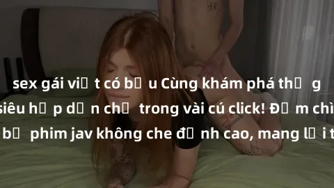 sex gái việt có bầu Cùng khám phá thế giới jav không che siêu hấp dẫn chỉ trong vài cú click! Đắm chìm trong những bộ phim jav không che đỉnh cao, mang lại trải nghiệm thú vị và đầy kích thích.