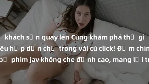 khách sạn quay lén Cùng khám phá thế giới jav không che siêu hấp dẫn chỉ trong vài cú click! Đắm chìm trong những bộ phim jav không che đỉnh cao, mang lại trải nghiệm thú vị và đầy kích thích.