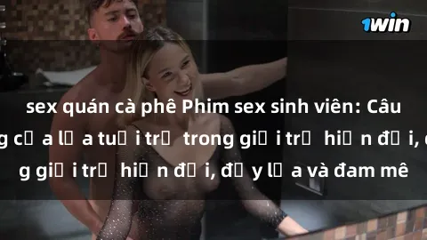 sex quán cà phê Phim sex sinh viên: Câu chuyện nóng bỏng của lứa tuổi trẻ trong giới trẻ hiện đại, đầy lửa và đam mê