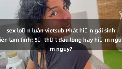 sex loạn luân vietsub Phát hiện gái sinh viên làm tình: Sự thật đau lòng hay hiểm nguy?