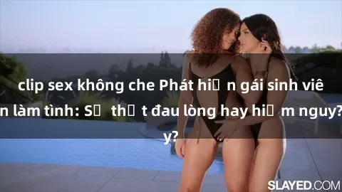 clip sex không che Phát hiện gái sinh viên làm tình: Sự thật đau lòng hay hiểm nguy?