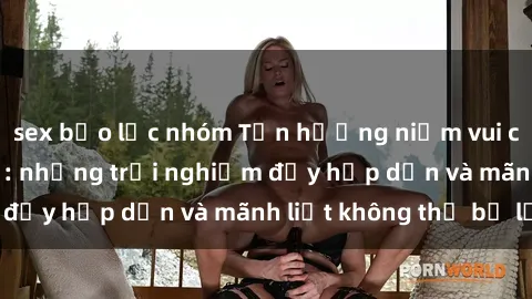 sex bạo lực nhóm Tận hưởng niềm vui của sex với gái trẻ: những trải nghiệm đầy hấp dẫn và mãnh liệt không thể bỏ lỡ