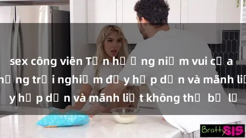 sex công viên Tận hưởng niềm vui của sex với gái trẻ: những trải nghiệm đầy hấp dẫn và mãnh liệt không thể bỏ lỡ