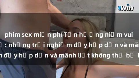 phim sex miễn phí Tận hưởng niềm vui của sex với gái trẻ: những trải nghiệm đầy hấp dẫn và mãnh liệt không thể bỏ lỡ