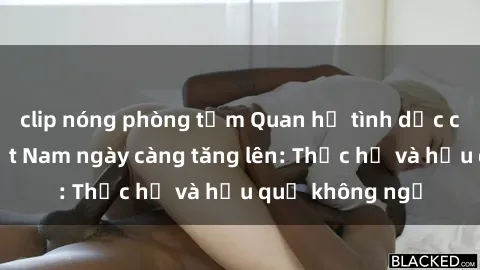 clip nóng phòng tắm Quan hệ tình dục của nữ sinh Việt Nam ngày càng tăng lên: Thực hư và hậu quả không ngờ