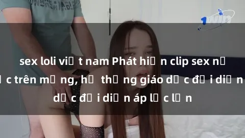 sex loli việt nam Phát hiện clip sex nữ sinh gây sốc trên mạng, hệ thống giáo dục đối diện áp lực lớn