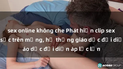 sex online không che Phát hiện clip sex nữ sinh gây sốc trên mạng, hệ thống giáo dục đối diện áp lực lớn