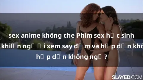 sex anime không che Phim sex học sinh: Điều gì khiến người xem say đắm và hấp dẫn không ngờ?