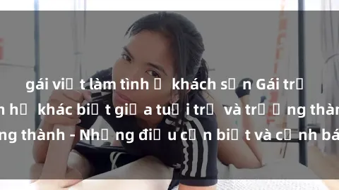 gái việt làm tình ở khách sạn Gái trẻ quan hệ: Mối quan hệ khác biệt giữa tuổi trẻ và trưởng thành - Những điều cần biết và cảnh báo từ chuyên gia