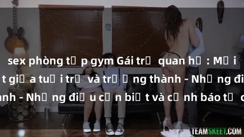 sex phòng tập gym Gái trẻ quan hệ: Mối quan hệ khác biệt giữa tuổi trẻ và trưởng thành - Những điều cần biết và cảnh báo từ chuyên gia