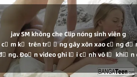 jav SM không che Clip nóng sinh viên gây sốc: Hành động cấm kỵ trên trường gây xôn xao cộng đồng. Đoạn video ghi lại cảnh vô lễ khiến dư luận bức xúc.