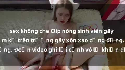sex không che Clip nóng sinh viên gây sốc: Hành động cấm kỵ trên trường gây xôn xao cộng đồng. Đoạn video ghi lại cảnh vô lễ khiến dư luận bức xúc.