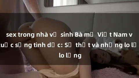 sex trong nhà vệ sinh Bà mẹ Việt Nam và cuộc sống tình dục: Sự thật và những lo lắng
