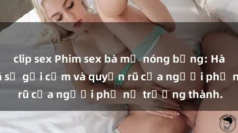 clip sex Phim sex bà mẹ nóng bỏng: Hành trình khám phá sự gợi cảm và quyến rũ của người phụ nữ trưởng thành.