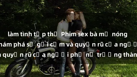 làm tình tập thể Phim sex bà mẹ nóng bỏng: Hành trình khám phá sự gợi cảm và quyến rũ của người phụ nữ trưởng thành.