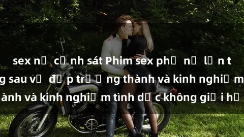 sex nữ cảnh sát Phim sex phụ nữ lớn tuổi: Sức hút đằng sau vẻ đẹp trưởng thành và kinh nghiệm tình dục không giới hạn