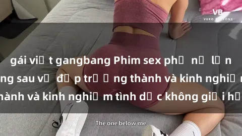 gái việt gangbang Phim sex phụ nữ lớn tuổi: Sức hút đằng sau vẻ đẹp trưởng thành và kinh nghiệm tình dục không giới hạn