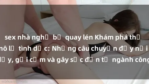 sex nhà nghỉ bị quay lén Khám phá thế giới của phim sex nô lệ tình dục: Những câu chuyện đầy nổi dậy, gợi cảm và gây sốc đến từ ngành công nghiệp giải trí đen tối
