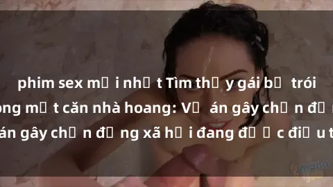 phim sex mới nhất Tìm thấy gái bị trói và bị hiếp dâm trong một căn nhà hoang: Vụ án gây chấn động xã hội đang được điều tra vào.
