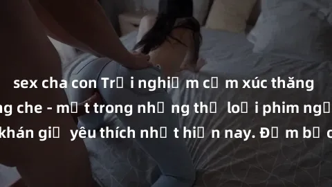 sex cha con Trải nghiệm cảm xúc thăng hoa với jav SM không che - một trong những thể loại phim người lớn được khán giả yêu thích nhất hiện nay. Đảm bảo đem lại sự hấp dẫn, kích thích tối đa cho người