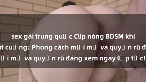 sex gái trung quốc Clip nóng BDSM khiến người xem phát cuồng: Phong cách mới mẻ và quyến rũ đáng xem ngay lập tức!