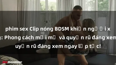 phim sex Clip nóng BDSM khiến người xem phát cuồng: Phong cách mới mẻ và quyến rũ đáng xem ngay lập tức!