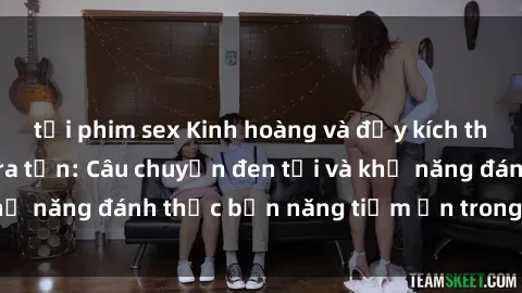 tải phim sex Kinh hoàng và đầy kích thích với phim sex tra tấn: Câu chuyện đen tối và khả năng đánh thức bản năng tiềm ẩn trong con người