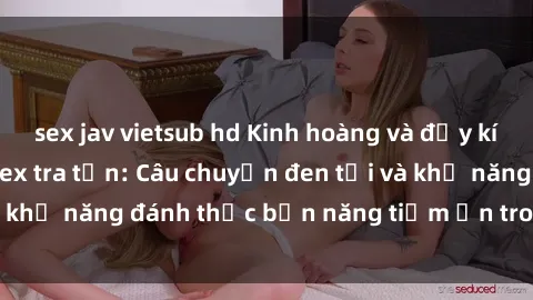sex jav vietsub hd Kinh hoàng và đầy kích thích với phim sex tra tấn: Câu chuyện đen tối và khả năng đánh thức bản năng tiềm ẩn trong con người