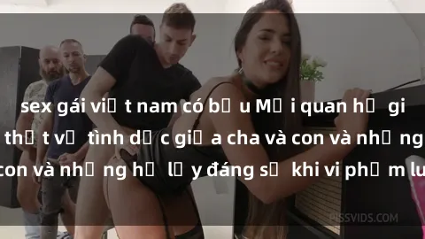 sex gái việt nam có bầu Mối quan hệ giữa cha và con: Sự thật về tình dục giữa cha và con và những hệ lụy đáng sợ khi vi phạm luật pháp.