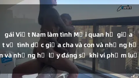 gái Việt Nam làm tình Mối quan hệ giữa cha và con: Sự thật về tình dục giữa cha và con và những hệ lụy đáng sợ khi vi phạm luật pháp.