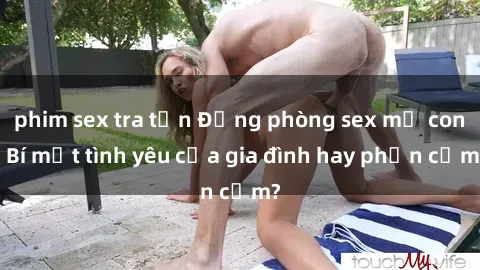 phim sex tra tấn Động phòng sex mẹ con: Bí mật tình yêu của gia đình hay phản cảm?