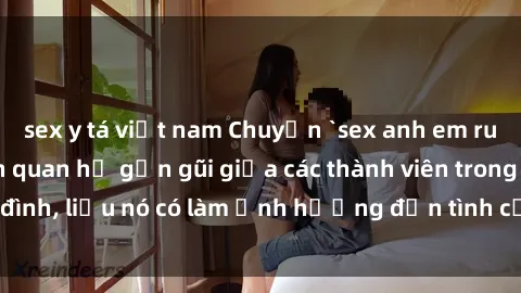 sex y tá việt nam Chuyện `sex anh em ruột` - Đề cập đến quan hệ gần gũi giữa các thành viên trong gia đình, liệu nó có làm ảnh hưởng đến tình cảm gia đình hay không?