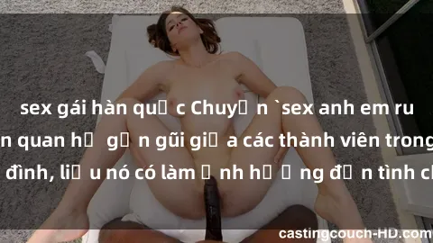 sex gái hàn quốc Chuyện `sex anh em ruột` - Đề cập đến quan hệ gần gũi giữa các thành viên trong gia đình, liệu nó có làm ảnh hưởng đến tình cảm gia đình hay không?