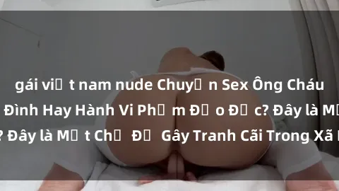 gái việt nam nude Chuyện Sex Ông Cháu: Mối Quan Hệ Gia Đình Hay Hành Vi Phạm Đạo Đức? Đây là Một Chủ Đề Gây Tranh Cãi Trong Xã Hội Hiện Nay.
