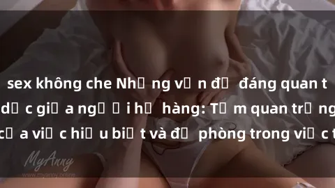 sex không che Những vấn đề đáng quan tâm về quan hệ tình dục giữa người họ hàng: Tầm quan trọng của việc hiểu biết và đề phòng trong việc tiếp xúc trong gia đình.