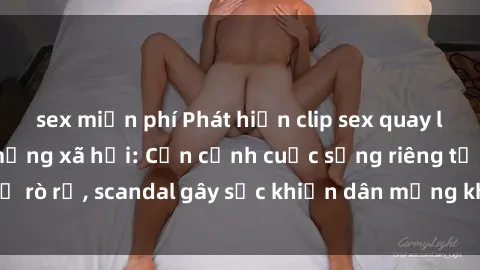 sex miễn phí Phát hiện clip sex quay lén hot nhất trên mạng xã hội: Cận cảnh cuộc sống riêng tư bị rò rỉ, scandal gây sốc khiến dân mạng không khỏi bàng hoàng