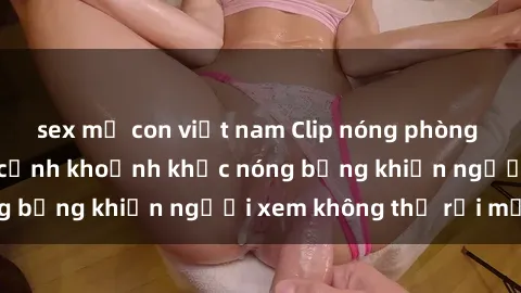 sex mẹ con việt nam Clip nóng phòng tắm gây sốt: Cận cảnh khoảnh khắc nóng bỏng khiến người xem không thể rời mắt