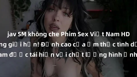 jav SM không che Phim Sex Việt Nam HD - Xem ngay và không giới hạn! Đỉnh cao của ẩm thực tình dục Việt Nam được tái hiện với chất lượng hình ảnh sắc nét. Hãy thưởng thức ngay!
