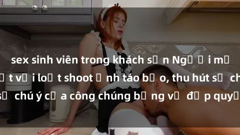 sex sinh viên trong khách sạn Người mẫu Việt Nam gây sốt với loạt shoot ảnh táo bạo, thu hút sự chú ý của công chúng bằng vẻ đẹp quyến rũ và gợi cảm.