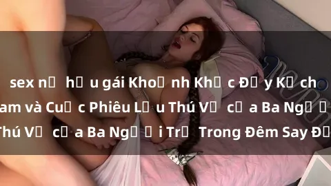 sex nữ hầu gái Khoảnh Khắc Đầy Kịch Tính: Sex  Việt Nam và Cuộc Phiêu Lưu Thú Vị của Ba Người Trẻ Trong Đêm Say Đắm
