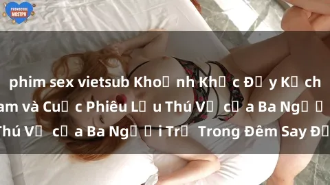 phim sex vietsub Khoảnh Khắc Đầy Kịch Tính: Sex Việt Nam và Cuộc Phiêu Lưu Thú Vị của Ba Người Trẻ Trong Đêm Say Đắm