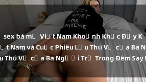 sex bà mẹ Việt Nam Khoảnh Khắc Đầy Kịch Tính: Sex Việt Nam và Cuộc Phiêu Lưu Thú Vị của Ba Người Trẻ Trong Đêm Say Đắm